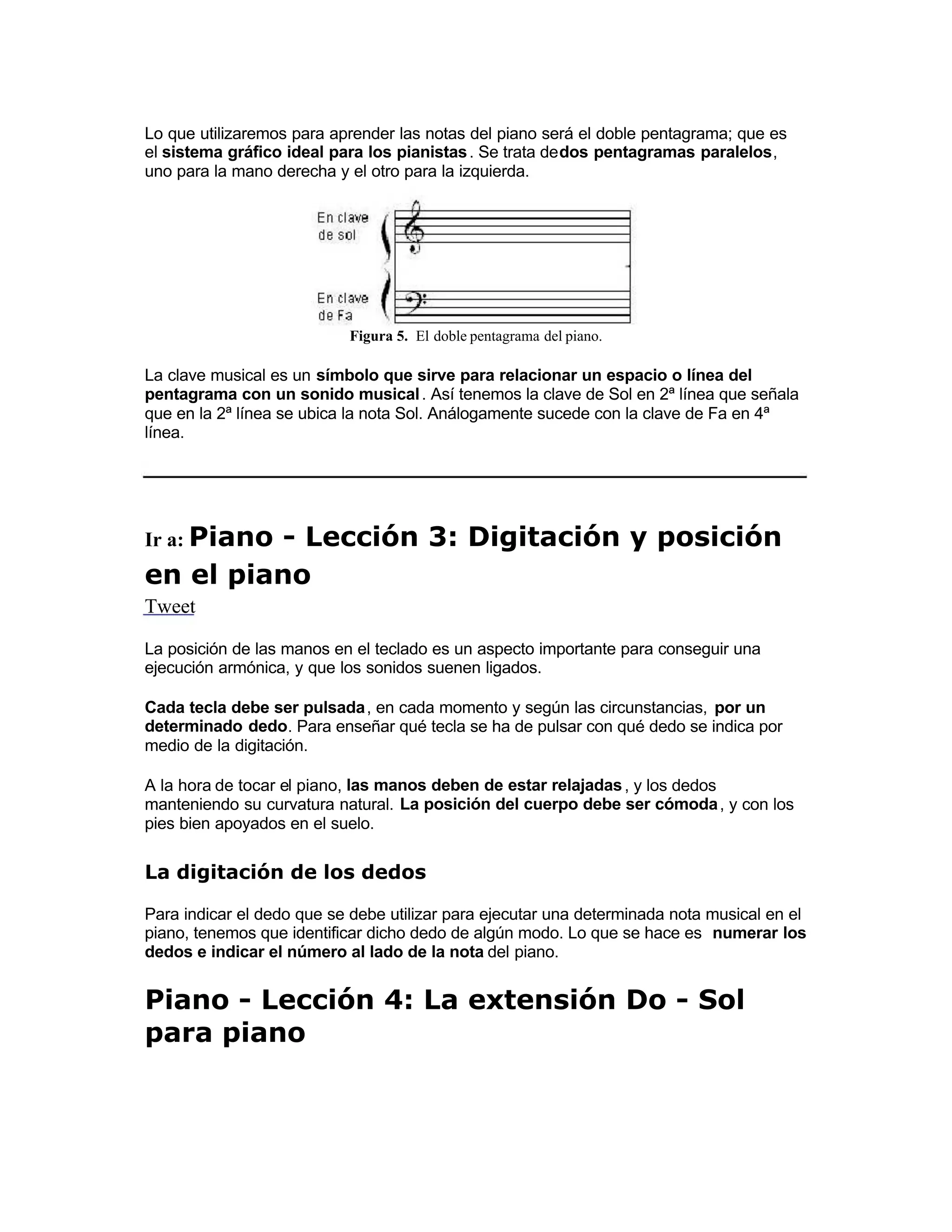 Lo que utilizaremos para aprender las notas del piano será el doble pentagrama; que es
el sistema gráfico ideal para los pianistas. Se trata dedos pentagramas paralelos,
uno para la mano derecha y el otro para la izquierda.
Figura 5. El doble pentagrama del piano.
La clave musical es un símbolo que sirve para relacionar un espacio o línea del
pentagrama con un sonido musical. Así tenemos la clave de Sol en 2ª línea que señala
que en la 2ª línea se ubica la nota Sol. Análogamente sucede con la clave de Fa en 4ª
línea.
Ir a: Piano - Lección 3: Digitación y posición
en el piano
Tweet
La posición de las manos en el teclado es un aspecto importante para conseguir una
ejecución armónica, y que los sonidos suenen ligados.
Cada tecla debe ser pulsada, en cada momento y según las circunstancias, por un
determinado dedo. Para enseñar qué tecla se ha de pulsar con qué dedo se indica por
medio de la digitación.
 A la hora de tocar el piano, las manos deben de estar relajadas, y los dedos
manteniendo su curvatura natural. La posición del cuerpo debe ser cómoda, y con los
pies bien apoyados en el suelo.
La digitación de los dedos
Para indicar el dedo que se debe utilizar para ejecutar una determinada nota musical en el
piano, tenemos que identificar dicho dedo de algún modo. Lo que se hace es numerar los
dedos e indicar el número al lado de la nota del piano.
Piano - Lección 4: La extensión Do - Sol
para piano
 