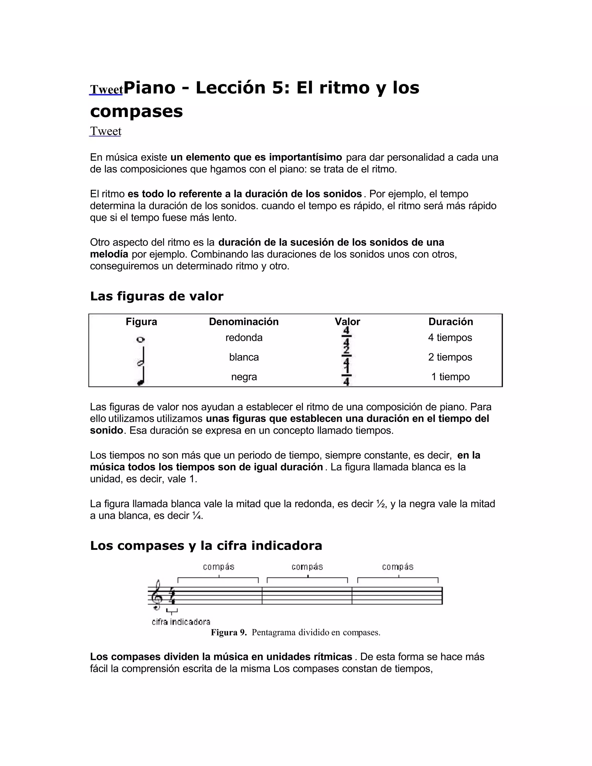 TweetPiano - Lección 5: El ritmo y los
compases
Tweet
En música existe un elemento que es importantísimo para dar personalidad a cada una
de las composiciones que hgamos con el piano: se trata de el ritmo.
El ritmo es todo lo referente a la duración de los sonidos. Por ejemplo, el tempo
determina la duración de los sonidos. cuando el tempo es rápido, el ritmo será más rápido
que si el tempo fuese más lento.
Otro aspecto del ritmo es la duración de la sucesión de los sonidos de una
melodía por ejemplo. Combinando las duraciones de los sonidos unos con otros,
conseguiremos un determinado ritmo y otro.
Las figuras de valor
Figura Denominación Valor  Duración
redonda 4 tiempos
blanca 2 tiempos
negra 1 tiempo
Las figuras de valor nos ayudan a establecer el ritmo de una composición de piano. Para
ello utilizamos utilizamos unas figuras que establecen una duración en el tiempo del
sonido. Esa duración se expresa en un concepto llamado tiempos.
Los tiempos no son más que un periodo de tiempo, siempre constante, es decir, en la
música todos los tiempos son de igual duración . La figura llamada blanca es la
unidad, es decir, vale 1.
La figura llamada blanca vale la mitad que la redonda, es decir ½, y la negra vale la mitad
a una blanca, es decir ¼.
Los compases y la cifra indicadora
Figura 9. Pentagrama dividido en compases.
Los compases dividen la música en unidades rítmicas . De esta forma se hace más
fácil la comprensión escrita de la misma Los compases constan de tiempos,
 