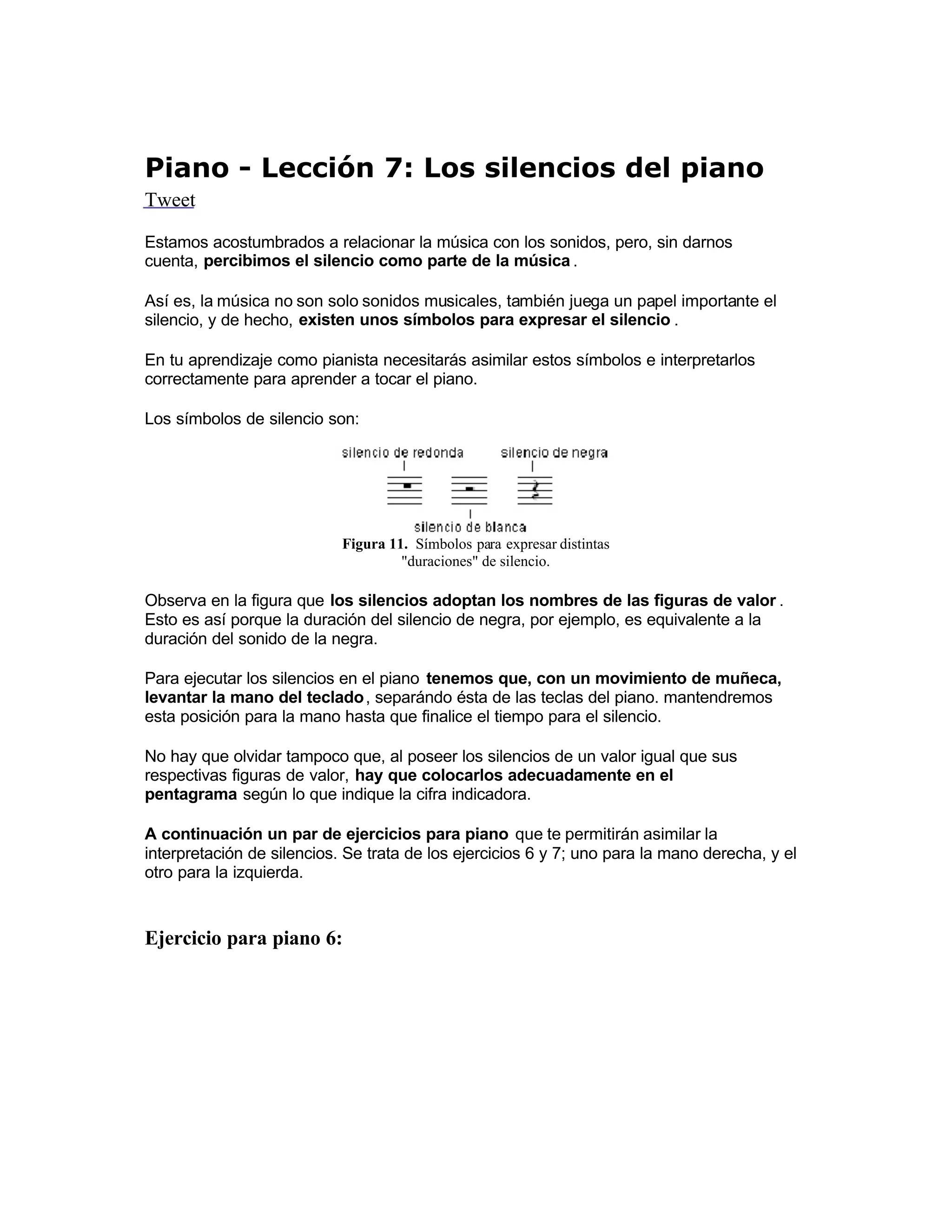 Piano - Lección 7: Los silencios del piano
Tweet
Estamos acostumbrados a relacionar la música con los sonidos, pero, sin darnos
cuenta, percibimos el silencio como parte de la música .
 Así es, la música no son solo sonidos musicales, también juega un papel importante el
silencio, y de hecho, existen unos símbolos para expresar el silencio .
En tu aprendizaje como pianista necesitarás asimilar estos símbolos e interpretarlos
correctamente para aprender a tocar el piano.
Los símbolos de silencio son:
Figura 11. Símbolos para expresar distintas
"duraciones" de silencio.
Observa en la figura que los silencios adoptan los nombres de las figuras de valor .
Esto es así porque la duración del silencio de negra, por ejemplo, es equivalente a la
duración del sonido de la negra.
Para ejecutar los silencios en el piano tenemos que, con un movimiento de muñeca,
levantar la mano del teclado, separándo ésta de las teclas del piano. mantendremos
esta posición para la mano hasta que finalice el tiempo para el silencio.
No hay que olvidar tampoco que, al poseer los silencios de un valor igual que sus
respectivas figuras de valor, hay que colocarlos adecuadamente en el
pentagrama según lo que indique la cifra indicadora.
A continuación un par de ejercicios para piano  que te permitirán asimilar la
interpretación de silencios. Se trata de los ejercicios 6 y 7; uno para la mano derecha, y el
otro para la izquierda.
Ejercicio para piano 6:
 