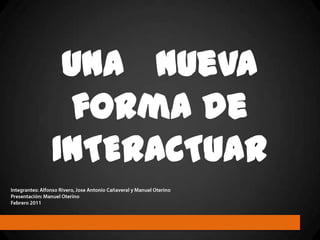 una   nueva   forma de INTERACTUAR Integrantes: Alfonso Rivero, Jose Antonio Cañaveral y Manuel Oterino Presentación: Manuel Oterino Febrero 2011 