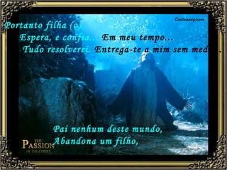 Portanto filha (o),   Espera, e confia...  Em meu tempo...   Tudo resolverei.  Entrega-te a mim sem medo...   Pai nenhum deste mundo, Abandona um filho,   