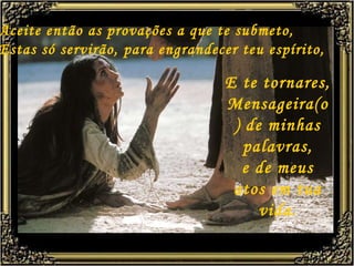 Aceite então as provações a que te submeto, Estas só servirão, para engrandecer teu espírito, E te tornares,  Mensageira(o) de minhas palavras, e de meus atos em tua vida. 