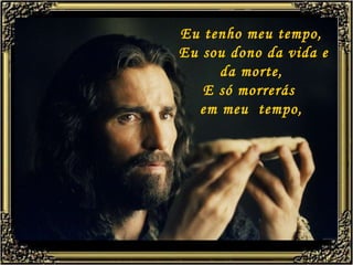 Eu tenho meu tempo,  Eu sou dono da vida e da morte, E só morrerás  em meu  tempo, 