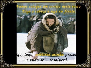 Vamos coloque um sorriso neste rosto, Erga a cabeça e siga em frente , Logo, logo,  sentirás minha  presença, e tudo se  resolverá. 