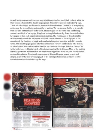 As well as their cover and contents page, the Q magazine has used black red and white for
their colour scheme in this double page spread. These three colours match the ‘Q’ logo.
There are two images for this article, both of Brandon Flowers. The first is of him playing
guitar, and the second looks as though he is writing. We can assume that he is in a studio
from the title ‘In the Studio’ under them. These images are the same size, and take up
around two thirds of each page. They have been split horizontally down the middle of the
two pages, so that each page is almost symmetrical. The two images of Brandon in the
studio cleverly match the red, white and black colour scheme, as the wallpaper in the
room is red, the furniture is black, and small details such as his guitar and shirt contain
white. This double page spread is for fans of Brandon Flowers and his band ‘The Killers’,
as it is about an interview with him. We can see this from the large ‘Brandon Flowers’ in
white font over a red background, which is overlapping the first image. Most of the writing
is black, apart from a quote which has been made bigger and made red, and the white font
on top of the photos. The overall appearance of this double page spread is neat and
simple, as all of the lines are straight, all of the writing is horizontal, and there is little
extra information that clutters up the page.
 