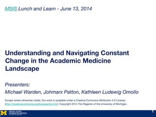 Understanding and Navigating Constant
Change in the Academic Medicine
Landscape

Presenters: 
Michael Warden, Johmarx Patton, Kathleen Ludewig Omollo

Except where otherwise noted, this work is available under a Creative Commons Attribution 4.0 License  
(http://creativecommons.org/licenses/by/4.0/). Copyright 2014 The Regents of the University of Michigan.

MSIS Lunch and Learn - June 13, 2014


1
 
