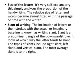 • Size of the letters: It’s very self-explanatory;
this simply analyses the proportion of the
handwriting. The relative size of letter and
words became almost fixed with the passage
of time with the writer.
• Slant of writing: The inclination of letters or
their strokes with the actual or imaginary
baseline is known as writing slant. Slant is a
predominant angle of the downwardstroke. It
looks at which way the letter tends to slant.
The types of slants include right slant, left
slant, and vertical slant. The most average
slant is to the right.
 