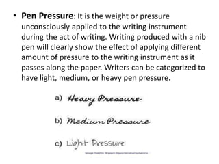 • Pen Pressure: It is the weight or pressure
unconsciously applied to the writing instrument
during the act of writing. Writing produced with a nib
pen will clearly show the effect of applying different
amount of pressure to the writing instrument as it
passes along the paper. Writers can be categorized to
have light, medium, or heavy pen pressure.
 