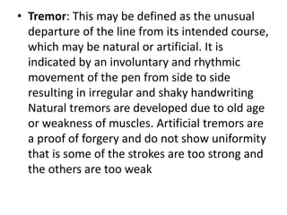 • Tremor: This may be defined as the unusual
departure of the line from its intended course,
which may be natural or artificial. It is
indicated by an involuntary and rhythmic
movement of the pen from side to side
resulting in irregular and shaky handwriting
Natural tremors are developed due to old age
or weakness of muscles. Artificial tremors are
a proof of forgery and do not show uniformity
that is some of the strokes are too strong and
the others are too weak
 