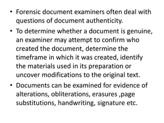 • Forensic document examiners often deal with
questions of document authenticity.
• To determine whether a document is genuine,
an examiner may attempt to confirm who
created the document, determine the
timeframe in which it was created, identify
the materials used in its preparation or
uncover modifications to the original text.
• Documents can be examined for evidence of
alterations, obliterations, erasures ,page
substitutions, handwriting, signature etc.
 