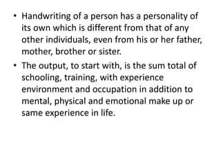• Handwriting of a person has a personality of
its own which is different from that of any
other individuals, even from his or her father,
mother, brother or sister.
• The output, to start with, is the sum total of
schooling, training, with experience
environment and occupation in addition to
mental, physical and emotional make up or
same experience in life.
 