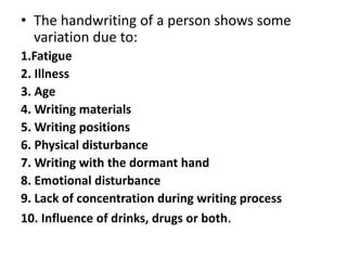 • The handwriting of a person shows some
variation due to:
1.Fatigue
2. Illness
3. Age
4. Writing materials
5. Writing positions
6. Physical disturbance
7. Writing with the dormant hand
8. Emotional disturbance
9. Lack of concentration during writing process
10. Influence of drinks, drugs or both.
 