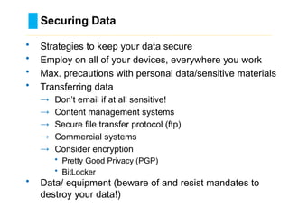 Securing Data
………………………………………………………………………….……………………………………….
• Strategies to keep your data secure
• Employ on all of your devices, everywhere you work
• Max. precautions with personal data/sensitive materials
• Transferring data
→ Don’t email if at all sensitive!
→ Content management systems
→ Secure file transfer protocol (ftp)
→ Commercial systems
→ Consider encryption
• Pretty Good Privacy (PGP)
• BitLocker
• Data/ equipment (beware of and resist mandates to
destroy your data!)
 