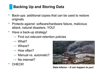 Backing Up and Storing Data
………………………………………………………………………….……………………………………….
Data Inferno -- It can happen to you!
• Back-ups: additional copies that can be used to restore
originals
• Protects against: software/hardware failure, malicious
attack, natural disasters, YOU!
• Have a back-up strategy!
→ Find out relevant retention policies
→ What?
→ Where?
→ How often?
→ Manual vs. automatic?
→ No internet?
• CHECK!
 