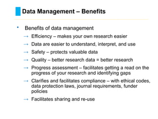 Data Management – Benefits
………………………………………………………………………….……………………………………….
• Benefits of data management
→ Efficiency – makes your own research easier
→ Data are easier to understand, interpret, and use
→ Safety – protects valuable data
→ Quality – better research data = better research
→ Progress assessment – facilitates getting a read on the
progress of your research and identifying gaps
→ Clarifies and facilitates compliance – with ethical codes,
data protection laws, journal requirements, funder
policies
→ Facilitates sharing and re-use
 