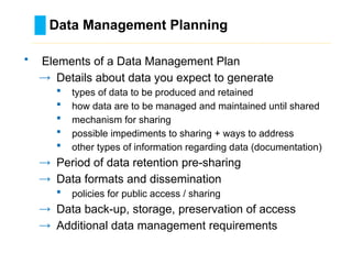 Data Management Planning
………………………………………………………………………….……………………………………….
• Elements of a Data Management Plan
→ Details about data you expect to generate
 types of data to be produced and retained
 how data are to be managed and maintained until shared
 mechanism for sharing
 possible impediments to sharing + ways to address
 other types of information regarding data (documentation)
→ Period of data retention pre-sharing
→ Data formats and dissemination
 policies for public access / sharing
→ Data back-up, storage, preservation of access
→ Additional data management requirements
 