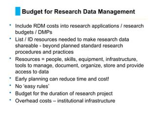 • Include RDM costs into research applications / research
budgets / DMPs
• List / ID resources needed to make research data
shareable - beyond planned standard research
procedures and practices
• Resources = people, skills, equipment, infrastructure,
tools to manage, document, organize, store and provide
access to data
• Early planning can reduce time and cost!
• No ‘easy rules’
• Budget for the duration of research project
• Overhead costs – institutional infrastructure
Budget for Research Data Management
………………………………………………………………………….……………………………………….
 