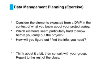 Data Management Planning (Exercise)
………………………………………………………………………….……………………………………….
• Consider the elements expected from a DMP in the
context of what you know about your project today.
• Which elements seem particularly hard to know
before you carry out the project?
• How will you figure out / find the info. you need?
• Think about it a bit, then consult with your group.
Report to the rest of the class.
 