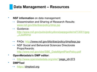 Data Management – Resources
………………………………………………………………………….……………………………………….
• NSF information on data management:
→ Dissemination and Sharing of Research Results:
www.nsf.gov/bfa/dias/policy/dmp.jsp
→ Guidance:
http://www.nsf.gov/pubs/policydocs/pappguide/nsf13001/gpg
_2.jsp#dmp
→ FAQs: http://www.nsf.gov/bfa/dias/policy/dmpfaqs.jsp
→ NSF Social and Behavioral Sciences Directorate
Props/Awards:
http://www.nsf.gov/sbe/SBE_DataMgmtPlanPolicy.pdf
• OpenMetadata’s DMP editor:
→ http://www.openmetadata.org/site/?page_id=373
• DMPTool
→ https://dmptool.org
 