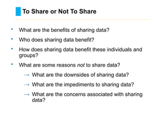 To Share or Not To Share
………………………………………………………………………….……………………………………….
• What are the benefits of sharing data?
• Who does sharing data benefit?
• How does sharing data benefit these individuals and
groups?
• What are some reasons not to share data?
→ What are the downsides of sharing data?
→ What are the impediments to sharing data?
→ What are the concerns associated with sharing
data?
 