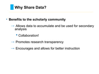 • Benefits to the scholarly community
→ Allows data to accumulate and be used for secondary
analysis
 Collaboration!
→ Promotes research transparency
→ Encourages and allows for better instruction
Why Share Data?
………………………………………………………………………….……………………………………….
 