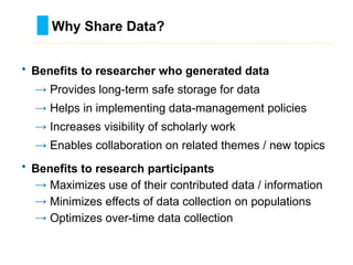 • Benefits to researcher who generated data
→ Provides long-term safe storage for data
→ Helps in implementing data-management policies
→ Increases visibility of scholarly work
→ Enables collaboration on related themes / new topics
• Benefits to research participants
→ Maximizes use of their contributed data / information
→ Minimizes effects of data collection on populations
→ Optimizes over-time data collection
Why Share Data?
………………………………………………………………………….……………………………………….
 