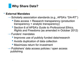 • External Mandates
→ Scholarly association standards (e.g., APSA’s “DA-RT”)
 Data access + Research transparency (production
transparency + analytic transparency)
 Section 6 of APSA’s Guide to Professional Ethics,
Rights and Freedoms (as amended in October 2012)
→ Funders’ mandates
 Improves use of publicly funded data/research
 Avoids duplication of data collection
 Maximizes return for investment
→ Publishers’ data access policies / open access
publishing
`
Why Share Data?
………………………………………………………………………….……………………………………….
 