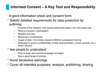 Informed Consent – A Key Tool and Responsibility
………………………………………………………………………….……………………………………….
A good information sheet and consent form:
• Satisfy detailed requirements for data protection by
outlining:
→ Purpose of the research; who stands behind the project, incl. full contact info
→ What is involved in participation
→ Benefits and risks
→ Mechanism of withdrawal
→ Usage of data – for primary research AND for subsequent sharing
→ Strategies to ensure confidentiality of data (anonymization, access controls, etc.)
where relevant
• Are simple to understand
→ Easy to read; use common language not jargon
→ Give a good range of choices
• Avoid excessive warnings
• Cover all intended purposes: analysis, publishing, sharing
 