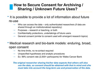 How to Secure Consent for Archiving /
Sharing / Unknown Future Uses?
………………………………………………………………………….……………………………………….
• It is possible to provide a lot of information about future
re-use
→ Who can access the data – only authenticated researchers (if data are
shared through an institutionalized repository)
→ Purposes – research or teaching, or both
→ Confidentiality protections, undertakings of future users
→ General consent (similar to consent used with emergent research topics)
• Medical research and bio-bank models: enduring, broad,
open consent
→ No time limits, no re-contact required
→ Unspecified hypotheses and analytic procedures
→ Ex: 99% consent rate (2,500+ participants) for Wales Cancer Bank
The original researcher sharing his/her data expects that others will also
use the data, so consent should be obtained with that in mind and s/he
must take into account the long-term use and preservation of the data.
 