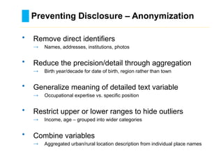 Preventing Disclosure – Anonymization
………………………………………………………………………….……………………………………….
• Remove direct identifiers
→ Names, addresses, institutions, photos
• Reduce the precision/detail through aggregation
→ Birth year/decade for date of birth, region rather than town
• Generalize meaning of detailed text variable
→ Occupational expertise vs. specific position
• Restrict upper or lower ranges to hide outliers
→ Income, age – grouped into wider categories
• Combine variables
→ Aggregated urban/rural location description from individual place names
 