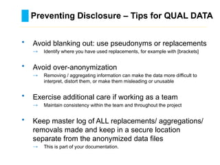 Preventing Disclosure – Tips for QUAL DATA
………………………………………………………………………….……………………………………….
• Avoid blanking out: use pseudonyms or replacements
→ Identify where you have used replacements, for example with [brackets]
• Avoid over-anonymization
→ Removing / aggregating information can make the data more difficult to
interpret, distort them, or make them misleading or unusable
• Exercise additional care if working as a team
→ Maintain consistency within the team and throughout the project
• Keep master log of ALL replacements/ aggregations/
removals made and keep in a secure location
separate from the anonymized data files
→ This is part of your documentation.
 