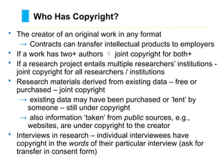 • The creator of an original work in any format
→ Contracts can transfer intellectual products to employers
• If a work has two+ authors  joint copyright for both+
• If a research project entails multiple researchers’ institutions -
joint copyright for all researchers / institutions
• Research materials derived from existing data – free or
purchased – joint copyright
→ existing data may have been purchased or ‘lent’ by
someone – still under copyright
→ also information ‘taken’ from public sources, e.g.,
websites, are under copyright to the creator
• Interviews in research – individual interviewees have
copyright in the words of their particular interview (ask for
transfer in consent form)
Who Has Copyright?
………………………………………………………………………….……………………………………….
 