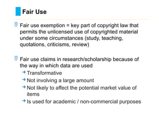  Fair use exemption = key part of copyright law that
permits the unlicensed use of copyrighted material
under some circumstances (study, teaching,
quotations, criticisms, review)
 Fair use claims in research/scholarship because of
the way in which data are used
→Transformative
→Not involving a large amount
→Not likely to affect the potential market value of
items
→Is used for academic / non-commercial purposes
Fair Use
………………………………………………………………………….……………………………………….
 