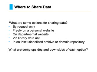 Where to Share Data
………………………………………………………………………….……………………………………….
What are some options for sharing data?
• By request only
• Freely on a personal website
• On departmental website
• Via library data unit
• In an institutionalized archive or domain repository
What are some upsides and downsides of each option?
 