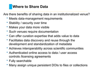 Where to Share Data
………………………………………………………………………….……………………………………….
Are there benefits of sharing data in an institutionalized venue?
• Meets data-management requirements
• Stability / security over time
• Makes your data more visible
• Such venues require documentation
• Can offer curation expertise that adds value to data
• Facilitates data discovery and reuse through the
development and standardization of metadata
• Achieves interoperability across scientific communities
• Authenticated online access to data / user access
controls /licensing agreements
• Fully searchable
• Many assign unique persistent DOIs to files or collections
 