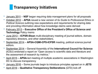 • January 2011 – NSF began requiring data management plans for all proposals
• October 2012 – APSA issued a new version of its Guide to Professional Ethics in
Political Science outlining new expectations and requirements for sharing data
and providing information about how knowledge claims were derived
• February 2013 – Executive Office of the President’s Office of Science and
Technology Policy memo
• June 2013 – ICPSR-Sloan multi-disciplinary meeting of journal editors, domain
repository directors, and other stakeholders.
• September 2014 – APSA-CQMI-CPS-ICPSR meeting, political science journal
editors.
• September 2014 – General Assembly of the International Council for Science
(ICSU) endorsed a report on “Open access to scientific data and literature and
the assessment of research by metrics.”
• April 2015 – APSA-led meeting of multiple academic associations in Washington
DC to discuss transparency
• January 2016 – Some journals begin to introduce principles agreed on in JETS
• April 2016 – Qualitative Transparency Deliberations (QTD) kick off
Transparency Initiatives
………………………………………………………………………….……………………………………….
 