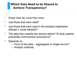 • Fewer than all, more than none
• Just those that were cited?
• Just those that were used in the analysis (replication
dataset v. study dataset)?
• The data that underlie the central claims? Or that underlie
potentially controversial conclusions?
• Depends on
→ Form of the data – aggregated or single-source?
→ Analytic methods
Which Data Need to be Shared to
Achieve Transparency?
………………………………………………………………………….……………………………………….
 