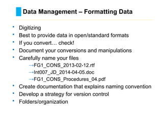 Data Management – Formatting Data
………………………………………………………………………….……………………………………….
• Digitizing
• Best to provide data in open/standard formats
• If you convert… check!
• Document your conversions and manipulations
• Carefully name your files
→FG1_CONS_2013-02-12.rtf
→Int007_JD_2014-04-05.doc
→FG1_CONS_Procedures_04.pdf
• Create documentation that explains naming convention
• Develop a strategy for version control
• Folders/organization
 
