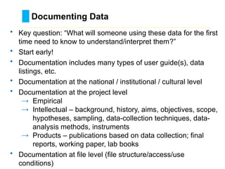 Documenting Data
………………………………………………………………………….……………………………………….
• Key question: “What will someone using these data for the first
time need to know to understand/interpret them?”
• Start early!
• Documentation includes many types of user guide(s), data
listings, etc.
• Documentation at the national / institutional / cultural level
• Documentation at the project level
→ Empirical
→ Intellectual – background, history, aims, objectives, scope,
hypotheses, sampling, data-collection techniques, data-
analysis methods, instruments
→ Products – publications based on data collection; final
reports, working paper, lab books
• Documentation at file level (file structure/access/use
conditions)
 
