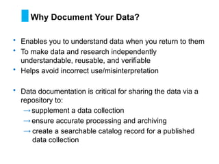 • Enables you to understand data when you return to them
• To make data and research independently
understandable, reusable, and verifiable
• Helps avoid incorrect use/misinterpretation
• Data documentation is critical for sharing the data via a
repository to:
→supplement a data collection
→ensure accurate processing and archiving
→ create a searchable catalog record for a published
data collection
Why Document Your Data?
 