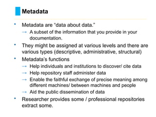 Metadata
………………………………………………………………………….……………………………………….
• Metadata are “data about data.”
→ A subset of the information that you provide in your
documentation.
• They might be assigned at various levels and there are
various types (descriptive, administrative, structural)
• Metadata’s functions
→ Help individuals and institutions to discover/ cite data
→ Help repository staff administer data
→ Enable the faithful exchange of precise meaning among
different machines/ between machines and people
→ Aid the public dissemination of data
• Researcher provides some / professional repositories
extract some.
 