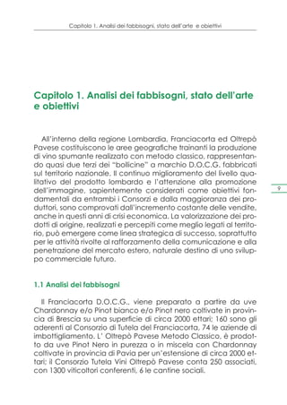Capitolo 1. Analisi dei fabbisogni, stato dell’arte e obiettivi




Capitolo 1. Analisi dei fabbisogni, stato dell’arte
e obiettivi


   All’interno della regione Lombardia, Franciacorta ed Oltrepò
Pavese costituiscono le aree geografiche trainanti la produzione
di vino spumante realizzato con metodo classico, rappresentan-
do quasi due terzi dei “bollicine” a marchio D.O.C.G. fabbricati
sul territorio nazionale. Il continuo miglioramento del livello qua-
litativo del prodotto lombardo e l’attenzione alla promozione
dell’immagine, sapientemente considerati come obiettivi fon-                 9

damentali da entrambi i Consorzi e dalla maggioranza dei pro-
duttori, sono comprovati dall’incremento costante delle vendite,
anche in questi anni di crisi economica. La valorizzazione dei pro-
dotti di origine, realizzati e percepiti come meglio legati al territo-
rio, può emergere come linea strategica di successo, soprattutto
per le attività rivolte al rafforzamento della comunicazione e alla
penetrazione del mercato estero, naturale destino di uno svilup-
po commerciale futuro.


1.1 Analisi dei fabbisogni

  Il Franciacorta D.O.C.G., viene preparato a partire da uve
Chardonnay e/o Pinot bianco e/o Pinot nero coltivate in provin-
cia di Brescia su una superficie di circa 2000 ettari; 160 sono gli
aderenti al Consorzio di Tutela del Franciacorta, 74 le aziende di
imbottigliamento. L’ Oltrepò Pavese Metodo Classico, è prodot-
to da uve Pinot Nero in purezza o in miscela con Chardonnay
coltivate in provincia di Pavia per un’estensione di circa 2000 et-
tari; il Consorzio Tutela Vini Oltrepò Pavese conta 250 associati,
con 1300 viticoltori conferenti, 6 le cantine sociali.
 