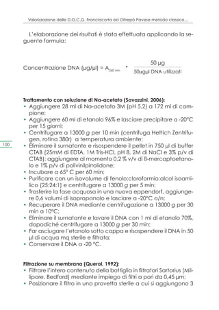 Valorizzazione delle D.O.C.G. Franciacorta ed Oltrepò Pavese metodo classico…


        L’elaborazione dei risultati è stata effettuata applicando la se-
      guente formula:



                                                                  50 μg
      Concentrazione DNA (μg/μl) = A260 nm *
                                                          50mgμl DNA utilizzati




      Trattamento con soluzione di Na-acetato (Savazzini, 2006):
      •	 Aggiungere 28 ml di Na-acetato 3M (pH 5,2) a 172 ml di cam-
         pione;
      •	 Aggiungere 60 ml di etanolo 96% e lasciare precipitare a -20°C
         per 15 giorni;
      •	 Centrifugare a 13000 g per 10 min (centrifuga Hettich Zentrifu-
         gen, rotina 380r) a temperatura ambiente;
100   •	 Eliminare il surnatante e risospendere il pellet in 750 μl di buffer
         CTAB (25mM di EDTA, 1M Tris-HCl, pH 8, 2M di NaCl e 3% p/v di
         CTAB); aggiungere al momento 0,2 % v/v di ß-mercaptoetano-
         lo e 1% p/v di polivinilpirrolidone;
      •	 Incubare a 65° C per 60 min;
      •	 Purificare con un isovolume di fenolo:cloroformio:alcol isoami-
         lico (25:24:1) e centrifugare a 13000 g per 5 min;
      •	 Trasferire la fase acquosa in una nuova eppendorf, aggiunge-
         re 0,6 volumi di isopropanolo e lasciare a -20°C o/n;
      •	 Recuperare il DNA mediante centrifugazione a 13000 g per 30
         min a 10°C;
      •	 Eliminare il surnatante e lavare il DNA con 1 ml di etanolo 70%,
         dopodiché centrifugare a 13000 g per 30 min;
      •	 Far asciugare l’etanolo sotto cappa e risospendere il DNA in 50
         μl di acqua mq sterile e filtrata;
      •	 Conservare il DNA a -20 °C.


      Filtrazione su membrana (Querol, 1992):
      •	 Filtrare l’intero contenuto della bottiglia in filtratori Sartorius (Mil-
         lipore, Bedford) mediante impiego di filtri a pori da 0,45 μm;
      •	 Posizionare il filtro in una provetta sterile a cui si aggiungono 3
 