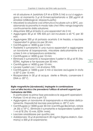 Capitolo 5. Il destino del DNA nello spumante


   ml di soluzione A (sorbitolo 0,9 M e EDTA 0,1M) a cui si aggiun-
   gono al momento 3 μl di ß-mercaptoetanolo e 250 μg/ml di
   zimoliasi (USBiological, Massachusetts);
•	 Miscelare la soluzione così ottenuta e incubare o/n a 30°C, po-
   sizionando la provetta in modo tale che il filtro venga bagnato
   continuamente dalla soluzione;
•	 Aliquotare 500 μl di lisato in una eppendorf da 2 ml;
•	 Aggiungere 50 μl di 10% SDS p/v ed incubare a 65 °C per 30
   min;
•	 Aggiungere 200 μl di potassio acetato 5 M freddo, e lasciare
   l’eppendorf in ghiaccio per 30 min;
•	 Centrifugare a 14000 g per 5 min;
•	 Trasferire il surnatante in una nuova eppendorf e aggiungere
   un isovolume di isopropanolo, miscelare delicatamente e la-
   sciare 5 min a temperatura ambiente;
•	 Centrifugare a 14000 g per 10 min;
•	 Eliminare il surnatante e risospendere il pellet in 50 μl di TE (Tris-
   EDTA). Agitare e far riposare per 30 min;                                101

•	 Centrifugare a 14000 g per 10 min;
•	 Lavare il pellet con 1 ml di etano 70%;
•	 Centrifugare a 14000 g per 5 min e lasciare asciugare in stufa
   a 55° C per 15 min;
•	 Risospendere in 30 μl di acqua sterile e filtrata, conservare il
   DNA a -20° C.


Biglie magnetiche (dynabeads), impiegate in combinazione
con un’altra tecnica che prevedeva l’utilizzo di solventi organici per
l’estrazione del DNA.
   In particolare la prima fase prevedeva le seguenti operazioni:
•	 Portare 15 ml di vino a pH 7,0;
•	 Aggiungere un isovolume di isopropanolo e miscelare delica-
   tamente. Dopodiché lasciare precipitare a -20° C o/n;
•	 Centrifugare a 15000 g per 30 min (centrifuga Beckman, rotore
   JA 20) a 10° C. Eliminare il surnatante e risospendere il pellet in
   1 ml di TE (Tris 10 mM, EDTA 1mM);
•	 Lasciare solubilizzare per quattro ore;
•	 Addizionare 10 μl di proteinasi K 20 mg/ml (Sigma-Aldrich, Ger-
   many) a 500 μl di sospensione;
 