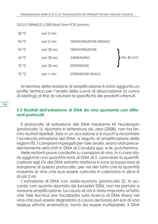 Valorizzazione delle D.O.C.G. Franciacorta ed Oltrepò Pavese metodo classico…


      CICLO TERMICO (7300 Real Time PCR System):

      50 °C           per 2 min

      95 °C           per 2 min          DENATURAZIONE INIZIALE




                                                                        }
      95 °C           per 30 sec         DENATURAZIONE

      62 °C           per 30 sec         ANNEALING                          Per 40 cicli

      72 °C           per 30 sec         ESTENSIONE

      72 °C           per 1 min          ESTENSIONE FINALE


         Al termine della reazione di amplificazione è stato aggiunto un
      profilo termico per l’analisi della curva di dissociazione (o curva
      di Melting) al fine di valutare la specificità dei prodotti ottenuti.

104

      5.5 Risultati dell’estrazione di DNA da vino spumante con diffe-
      renti protocolli

         Il protocollo di estrazione del DNA mediante kit Nucleospin
      (protocollo 1), riportato in letteratura da Jara (2008), non ha for-
      nito risultati ripetibili. Solo in un occasione si è riusciti a riscontrare
      l’avvenuta estrazione del DNA, a seguito di amplificazione delle
      regioni ITS. I campioni impiegati per tale analisi, erano stati prece-
      dentemente arricchiti in DNA di Candida spp. e M. pulcherrima.
         Nelle restanti prove condotte su campioni di vino, in cui era sta-
      ta aggiunta una quantità nota di DNA di S. cerevisiae la quantifi-
      cazione agli UV del DNA estratto metteva in luce la bassa resa di
      estrazione di questo protocollo, per via del fatto che la quantità
      massima di vino che può essere caricato in colonnina in silice è
      di soli 2 ml.
         L’estrazione di DNA con sodio-acetato (protocollo 2), in ac-
      cordo con quanto riportato da Savazzini 2006, non ha portato a
      nessuna amplificazione. La causa di ciò è stata imputata al fatto
      che tale tecnica era focalizzata sulla ricerca di DNA libero nel
      vino che può essere degradato a causa del basso pH e/o di una
      residua attività enzimatica, tanto da essere inutilizzabile. Il DNA
 