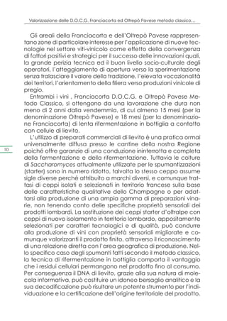 Valorizzazione delle D.O.C.G. Franciacorta ed Oltrepò Pavese metodo classico…


        Gli areali della Franciacorta e dell’Oltrepò Pavese rappresen-
     tano zone di particolare interesse per l’applicazione di nuove tec-
     nologie nel settore viti-vinicolo come effetto della convergenza
     di fattori positivi e strategici per il successo delle innovazioni quali,
     la grande perizia tecnica ed il buon livello socio-culturale degli
     operatori, l’atteggiamento di apertura verso la sperimentazione
     senza tralasciare il valore della tradizione, l’elevata vocazionalità
     dei territori, l’orientamento della filiera verso produzioni vinicole di
     pregio.
        Entrambi i vini , Franciacorta D.O.C.G. e Oltrepò Pavese Me-
     todo Classico, si ottengono da una lavorazione che dura non
     meno di 2 anni dalla vendemmia, di cui almeno 15 mesi (per la
     denominazione Oltrepò Pavese) e 18 mesi (per la denominazio-
     ne Franciacorta) di lenta rifermentazione in bottiglia a contatto
     con cellule di lievito.
        L’utilizzo di preparati commerciali di lievito è una pratica ormai
     universalmente diffusa presso le cantine della nostra Regione
10   poiché offre garanzie di una conduzione ininterrotta e completa
     della fermentazione e della rifermentazione. Tuttavia le colture
     di Saccharomyces attualmente utilizzate per le spumantizzazioni
     (starter) sono in numero ridotto, talvolta lo stesso ceppo assume
     sigle diverse perché attribuito a marchi diversi, e comunque trat-
     tasi di ceppi isolati e selezionati in territorio francese sulla base
     delle caratteristiche qualitative dello Champagne o per adat-
     tarsi alla produzione di una ampia gamma di preparazioni vina-
     rie, non tenendo conto delle specifiche proprietà sensoriali dei
     prodotti lombardi. La sostituzione dei ceppi starter d’oltralpe con
     ceppi di nuovo isolamento in territorio lombardo, appositamente
     selezionati per caratteri tecnologici e di qualità, può condurre
     alla produzione di vini con proprietà sensoriali migliorate e co-
     munque valorizzanti il prodotto finito, attraverso il riconoscimento
     di una relazione diretta con l’area geografica di produzione. Nel-
     lo specifico caso degli spumanti fatti secondo il metodo classico,
     la tecnica di rifermentazione in bottiglia comporta il vantaggio
     che i residui cellulari permangono nel prodotto fino al consumo.
     Per conseguenza il DNA di lievito, grazie alla sua natura di mole-
     cola informativa, può costituire un idoneo bersaglio analitico e la
     sua decodificazione può risultare un potente strumento per l’indi-
     viduazione e la certificazione dell’origine territoriale del prodotto.
 
