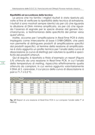 Valorizzazione delle D.O.C.G. Franciacorta ed Oltrepò Pavese metodo classico…


      Ripetibilità ed accuratezza della tecnica
          La prova che ha fornito i migliori risultati è stata ripetuta più
      volte al fine di verificare la ripetibilità della tecnica di estrazione.
      I risultati si sono mostrati sempre identici sia per ciò che riguarda
      la diluizione di DNA minima amplificata, sia per ciò che riguar-
      da l’assenza di segnale per le specie diverse dal genere Sac-
      charomyces, a testimonianza della specificità dei primer verso
      quest’ultimo.
          Inoltre, siccome per l’amplificazione in Real-Time PCR è stato
      impiegato come intercalante di base il SYBR-GREEN, che però
      non permette di distinguere prodotti di amplificazione specifici
      dai prodotti aspecifici, al termine della reazione di amplificazio-
      ne è stato aggiunto un profilo termico per l’analisi della curva di
      dissociazione (o curva di Melting) per valutare la qualità e speci-
      ficità dei prodotti ottenuti.
          Qui di seguito, è riportato a titolo d’esempio un report (Figura
      5.9) ottenuto da una reazione in Real-Time PCR, in cui l’analisi
112   della temperatura di melting, rispecchia effettivamente quella
      ottenuta da campioni, in cui veniva aggiunto volontariamente
      il DNA di S. cerevisiae, il cui picco della curva di dissociazione è
      pari a 71.7 ± 0.3 °C.




      Fig. 5.9 Report di una reazione di Real-Time PCR in cui compare l’analisi della T° di
      Melting
 