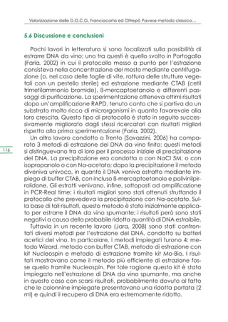 Valorizzazione delle D.O.C.G. Franciacorta ed Oltrepò Pavese metodo classico…


      5.6 Discussione e conclusioni

         Pochi lavori in letteratura si sono focalizzati sulla possibilità di
      estrarre DNA da vino; uno tra questi è quello svolto in Portogallo
      (Faria, 2002) in cui il protocollo messo a punto per l’estrazione
      consisteva nella concentrazione del mosto mediante centrifuga-
      zione (o, nel caso delle foglie di vite, rottura delle strutture vege-
      tali con un pestello sterile) ed estrazione mediante CTAB (cetil
      trimetilammonio bromide), ß-mercaptoetanolo e differenti pas-
      saggi di purificazione. La sperimentazione otteneva ottimi risultati
      dopo un’amplificazione RAPD, tenuto conto che si partiva da un
      substrato molto ricco di microrganismi in quanto favorevole alla
      loro crescita. Questo tipo di protocollo è stato in seguito succes-
      sivamente migliorato dagli stessi ricercatori con risultati migliori
      rispetto alla prima sperimentazione (Faria, 2002).
         Un altro lavoro condotto a Trento (Savazzini, 2006) ha compa-
      rato 3 metodi di estrazione del DNA da vino finito: questi metodi
116   si distinguevano tra di loro per il processo iniziale di precipitazione
      del DNA. La precipitazione era condotta o con NaCl 5M, o con
      isopropanolo o con Na-acetato; dopo la precipitazione il metodo
      diveniva univoco, in quanto il DNA veniva estratto mediante im-
      piego di buffer CTAB, con incluso ß-mercaptoetanolo e polivinilpir-
      rolidone. Gli estratti venivano, infine, sottoposti ad amplificazione
      in PCR-Real time; i risultati migliori sono stati ottenuti sfruttando il
      protocollo che prevedeva la precipitazione con Na-acetato. Sul-
      la base di tali risultati, questo metodo è stato inizialmente applica-
      to per estrarre il DNA da vino spumante; i risultati però sono stati
      negativi a causa della probabile ridotta quantità di DNA estraibile.
         Tuttavia in un recente lavoro (Jara, 2008) sono stati confron-
      tati diversi metodi per l’estrazione del DNA, condotto su batteri
      acetici del vino. In particolare, i metodi impiegati furono 4: me-
      todo Wizard, metodo con buffer CTAB, metodo di estrazione con
      kit Nucleospin e metodo di estrazione tramite kit Mo-Bio. I risul-
      tati mostravano come il metodo più efficiente di estrazione fos-
      se quello tramite Nucleospin. Per tale ragione questo kit è stato
      impiegato nell’estrazione di DNA da vino spumante, ma anche
      in questo caso con scarsi risultati, probabilmente dovuto al fatto
      che le colonnine impiegate presentavano una ridotta portata (2
      ml) e quindi il recupero di DNA era estremamente ridotto.
 