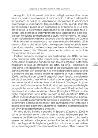 Capitolo 5. Il destino del DNA nello spumante


    A seguito di piastramenti dei vini in bottiglia sottoposti ad ana-
lisi, e successive osservazioni al microscopio, è stata evidenziata
la presenza di cellule in sospensione, nonostante le operazioni
di remuage e sboccatura. Tale risultato è stato, quindi, sfruttato
per la messa a punto di un protocollo di estrazione di DNA che
prevedesse la preliminare separazione di tali cellule dalla fase li-
quida. Tale protocollo era improntato sulla separazione delle cel-
lule per filtrazione su membrana e quest’ultima veniva, in segui-
to, sottoposta ad estrazione secondo quanto riportato da Querol
(1993). I risultati in questo caso non si sono mostrati ripetibili; ciò è
dovuto al fatto che le bottiglie a volte presentavano cellule in so-
spensione, mentre a volte non le presentavano. Questo è proba-
bilmente dovuto alle differenti pratiche di cantina, in particolare
l’operazione di sboccatura.
    L’ultima tecnica impiegata per l’estrazione del DNA ha pre-
visto l’impiego delle biglie magnetiche (dynabeads) che asso-
ciate ad un estrazione condotta con solventi organici potevano
migliorare la resa di estrazione del DNA da vino. I campioni di             117

vino sono stati dapprima sottoposti a precipitazione con isopro-
panolo, trattati con proteinasi K al fine di degradare polisaccaridi
e proteine che potevano inibire la reazione di PCR (Nakamura,
2007), purificati con solventi organici quali fenolo, cloroformio
ed alcol isoamilico ed infine trattati con le biglie magnetiche.
Non sono riportati in letteratura studi inerenti l’impiego di dyna-
beads per l’estrazione del DNA da vino, ma spesso queste biglie
magnetiche sono state sfruttate per altri prodotti alimentari. Un
esempio è lo studio condotto a Fano (Amagliani, 2005) in cui le
biglie magnetiche sono state sfruttate al fine di estrarre DNA di
Listeria monocytogenes da latte; i risultati mostrano che il meto-
do si è rivelato estremamente sensibile e specifico, permettendo
di eliminare possibili componenti che avrebbero interferito con il
lavoro della Taq polimerasi, durante la reazione di amplificazione
del DNA precedentemente estratto.
    Un altro studio è stato condotto in Spagna (Cepeda, 2000) in
cui le dynabeads sono state, in questo caso, impiegate per l’e-
strazione del DNA da Flavobacterium psychrophilum, che risulta
essere un batterio patogeno contaminante per lo più i prodotti
ittici. Impiegando le biglie magnetiche, sul prodotto preceden-
temente omogeneizzato, si sono ottenuti risultati ottimi avvalorati
 