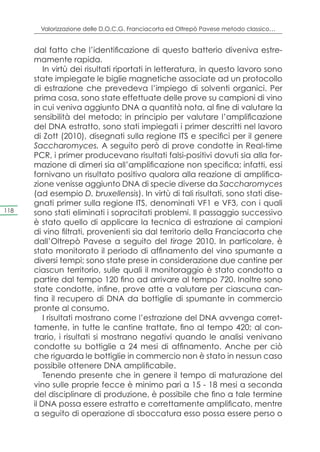Valorizzazione delle D.O.C.G. Franciacorta ed Oltrepò Pavese metodo classico…


      dal fatto che l’identificazione di questo batterio diveniva estre-
      mamente rapida.
          In virtù dei risultati riportati in letteratura, in questo lavoro sono
      state impiegate le biglie magnetiche associate ad un protocollo
      di estrazione che prevedeva l’impiego di solventi organici. Per
      prima cosa, sono state effettuate delle prove su campioni di vino
      in cui veniva aggiunto DNA a quantità nota, al fine di valutare la
      sensibilità del metodo; in principio per valutare l’amplificazione
      del DNA estratto, sono stati impiegati i primer descritti nel lavoro
      di Zott (2010), disegnati sulla regione ITS e specifici per il genere
      Saccharomyces. A seguito però di prove condotte in Real-time
      PCR, i primer producevano risultati falsi-positivi dovuti sia alla for-
      mazione di dimeri sia all’amplificazione non specifica; infatti, essi
      fornivano un risultato positivo qualora alla reazione di amplifica-
      zione venisse aggiunto DNA di specie diverse da Saccharomyces
      (ad esempio D. bruxellensis). In virtù di tali risultati, sono stati dise-
      gnati primer sulla regione ITS, denominati VF1 e VF3, con i quali
118   sono stati eliminati i sopracitati problemi. Il passaggio successivo
      è stato quello di applicare la tecnica di estrazione ai campioni
      di vino filtrati, provenienti sia dal territorio della Franciacorta che
      dall’Oltrepò Pavese a seguito del tirage 2010. In particolare, è
      stato monitorato il periodo di affinamento del vino spumante a
      diversi tempi; sono state prese in considerazione due cantine per
      ciascun territorio, sulle quali il monitoraggio è stato condotto a
      partire dal tempo 120 fino ad arrivare al tempo 720. Inoltre sono
      state condotte, infine, prove atte a valutare per ciascuna can-
      tina il recupero di DNA da bottiglie di spumante in commercio
      pronte al consumo.
          I risultati mostrano come l’estrazione del DNA avvenga corret-
      tamente, in tutte le cantine trattate, fino al tempo 420; al con-
      trario, i risultati si mostrano negativi quando le analisi venivano
      condotte su bottiglie a 24 mesi di affinamento. Anche per ciò
      che riguarda le bottiglie in commercio non è stato in nessun caso
      possibile ottenere DNA amplificabile.
          Tenendo presente che in genere il tempo di maturazione del
      vino sulle proprie fecce è minimo pari a 15 - 18 mesi a seconda
      del disciplinare di produzione, è possibile che fino a tale termine
      il DNA possa essere estratto e correttamente amplificato, mentre
      a seguito di operazione di sboccatura esso possa essere perso o
 